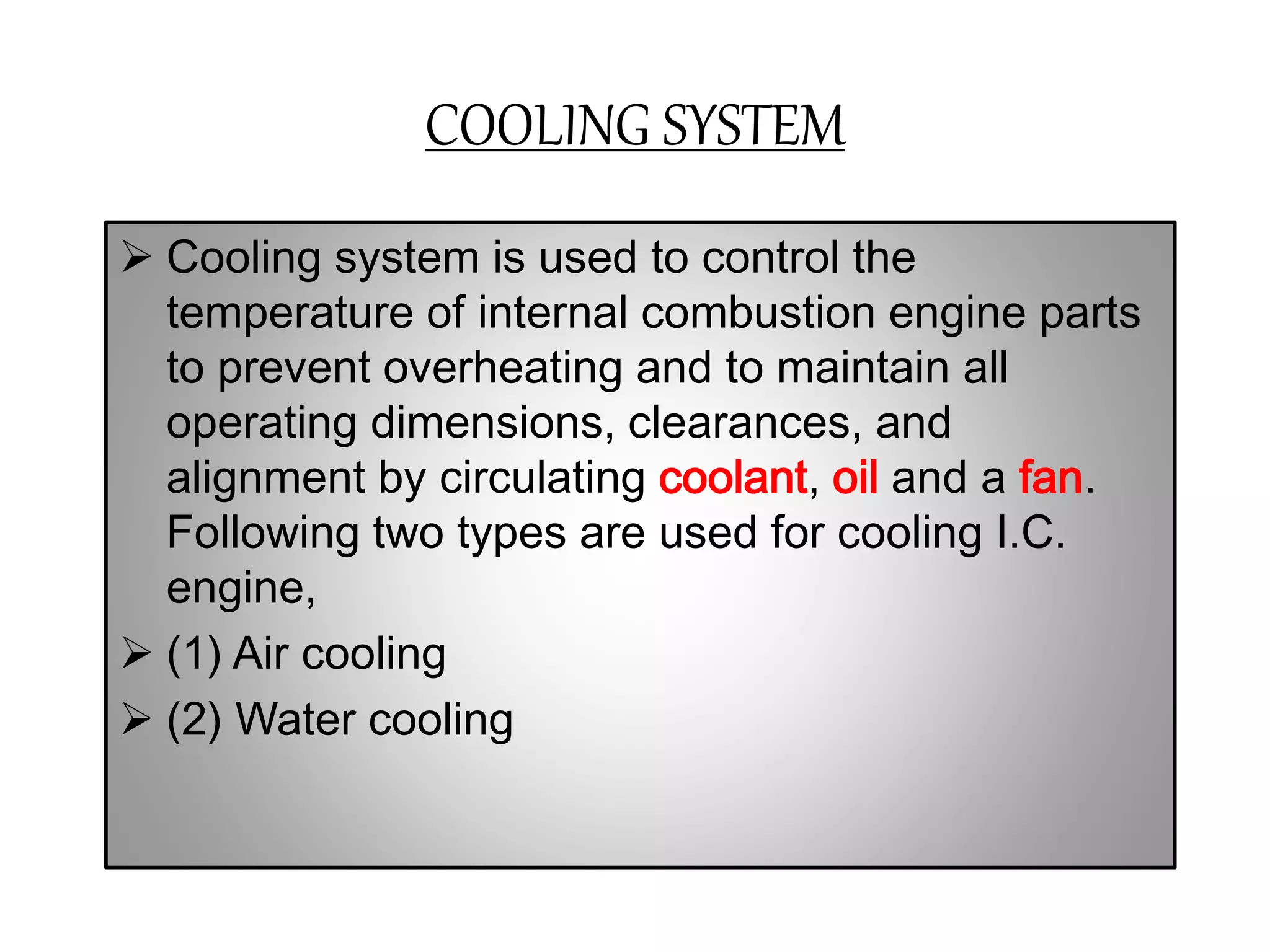 COOLING SYSTEM
 Cooling system is used to control the
temperature of internal combustion engine parts
to prevent overheating and to maintain all
operating dimensions, clearances, and
alignment by circulating coolant, oil and a fan.
Following two types are used for cooling I.C.
engine,
 (1) Air cooling
 (2) Water cooling
 