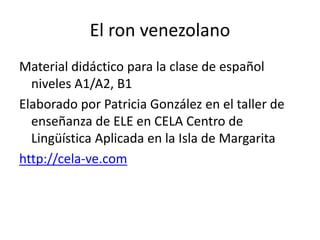 El ron venezolano
Material didáctico para la clase de español
niveles A1/A2, B1
Elaborado por Patricia González en el taller de
enseñanza de ELE en CELA Centro de
Lingüística Aplicada en la Isla de Margarita
http://cela-ve.com
 