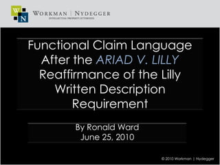 Functional Claim Language After the ARIAD V. LILLY Reaffirmance of the Lilly Written Description Requirement By Ronald Ward June 25, 2010 © 2010 Workman | Nydegger 