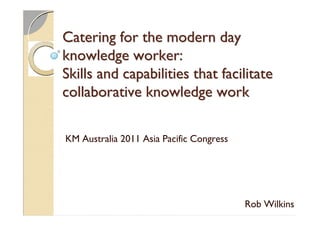 Catering for the modern day
knowledge worker:
Skills and capabilities that facilitate
collaborative knowledge work

KM Australia 2011 Asia Pacific Congress




                                          Rob Wilkins
 