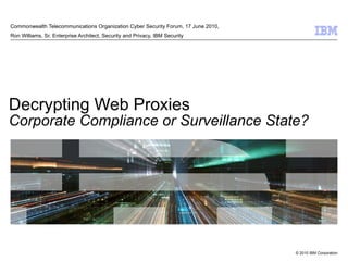 Decrypting Web Proxies Corporate Compliance or Surveillance State? Commonwealth Telecommunications Organization Cyber Security Forum, 17 June 2010,  Ron Williams, Sr. Enterprise Architect, Security and Privacy, IBM Security 