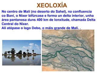 XEOLOXÍA
No centro de Malí (no deserto do Sahel), na confluencia
co Bani, o Níxer bifúrcase e forma un delta interior, unha
área pantanosa duns 400 km de lonxitude, chamada Delta
Central do Níxer.
Alí atópase o lago Debo, o máis grande de Malí. .
 