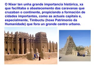 O Níxer ten unha grande importancia histórica, xa
que facilitaba o abastecemento das caravanas que
cruzaban o continente, propiciando a formación de
cidades importantes, como as actuais capitais e,
especialmente, Timbuctu (hoxe Patrimonio da
Humanidade) que fora un grande centro urbano.
 