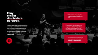 Transformaerrosem pontes.Apostana
tecnologiaenainteligênciaemocional
paraentregarumaexperiênciaenão
um produto.Mantem otesãocriativo,
aculturaaliadaaoqueseacreditae
osolhosdequem começadenovo.
Todososdias.
Rony
Meisler
desobedece
asregras.
Reconhecidonapremiação
internacionaldarevista
Fashion4Development.
O‘brasileirodoano’em 2015
segundooRetail’sBigShow,
um dosmaioreseventosdo
mercadodevarejodomundo.
Eleitocomoumadasdez
TopVoicesdoLinkedInem
2019.
 