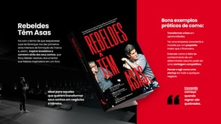 Idealparaaqueles
quequerem transformar
seussonhosem negócios
ecarreira.
Foicom otemordequeesquecesse
suaslembrançasnosdezprimeiros
anosintensosdeformaçãodamarca
e,assim,inspirarbrasileirosa
correrem atrásdosseussonhos,que
RonyMeislerresolveudocumentar
suahistóriainspiradoraem um livro.
Rebeldes
Têm Asas
Inovação
começa
quando
regrassão
quebradas.
-
-
-
-
Transformarcrisesem
oportunidades;
Terumaempresaconscientee
movidaporum propósito
maiorqueoﬁnanceiro;
EntendercomoafaltadeEntendercomoafaltade
conhecimentodeum
determinadoassuntopodeser
umavantagem competitiva;
Pensareagircomouma
startupem todoequalquer
negócio.
Bonsexemplos
práticosdecomo:
-
-
-
-
Transformarcrisesem
oportunidades;
Terumaempresaconscientee
movidaporum propósito
maiorqueoﬁnanceiro;
EntendercomoafaltadeEntendercomoafaltade
conhecimentodeum
determinadoassuntopodeser
umavantagem competitiva;
Pensareagircomouma
startupem todoequalquer
negócio.
Bonsexemplos
práticosdecomo:
 