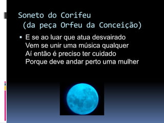 Soneto do Corifeu
(da peça Orfeu da Conceição)
 E se ao luar que atua desvairado

Vem se unir uma música qualquer
Aí então é preciso ter cuidado
Porque deve andar perto uma mulher

 
