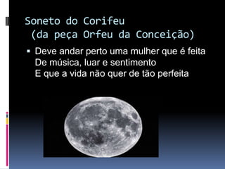 Soneto do Corifeu
(da peça Orfeu da Conceição)
 Deve andar perto uma mulher que é feita

De música, luar e sentimento
E que a vida não quer de tão perfeita

 