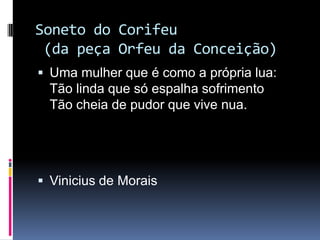Soneto do Corifeu
(da peça Orfeu da Conceição)
 Uma mulher que é como a própria lua:

Tão linda que só espalha sofrimento
Tão cheia de pudor que vive nua.

 Vinicius de Morais

 