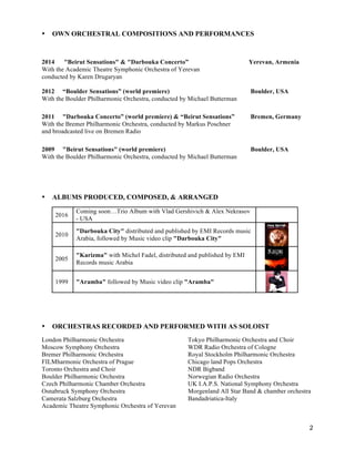 2
• OWN ORCHESTRAL COMPOSITIONS AND PERFORMANCES
2014 "Beirut Sensations" & "Darbouka Concerto” Yerevan, Armenia
With the Academic Theatre Symphonic Orchestra of Yerevan
conducted by Karen Drugaryan
2012 “Boulder Sensations” (world premiere) Boulder, USA
With the Boulder Philharmonic Orchestra, conducted by Michael Butterman
2011 "Darbouka Concerto” (world premiere) & “Beirut Sensations” Bremen, Germany
With the Bremer Philharmonic Orchestra, conducted by Markus Poschner
and broadcasted live on Bremen Radio
2009 "Beirut Sensations" (world premiere) Boulder, USA
With the Boulder Philharmonic Orchestra, conducted by Michael Butterman
• ALBUMS PRODUCED, COMPOSED, & ARRANGED
2016
Coming soon…Trio Album with Vlad Gershivich & Alex Nekrasov
- USA
2010
"Darbouka City" distributed and published by EMI Records music
Arabia, followed by Music video clip "Darbouka City"
2005
"Karizma" with Michel Fadel, distributed and published by EMI
Records music Arabia
1999 "Aramba" followed by Music video clip "Aramba"
• ORCHESTRAS RECORDED AND PERFORMED WITH AS SOLOIST
London Philharmonic Orchestra Tokyo Philharmonic Orchestra and Choir
Moscow Symphony Orchestra WDR Radio Orchestra of Cologne
Bremer Philharmonic Orchestra Royal Stockholm Philharmonic Orchestra
FILMharmonic Orchestra of Prague Chicago land Pops Orchestra
Toronto Orchestra and Choir NDR Bigband
Boulder Philharmonic Orchestra Norwegian Radio Orchestra
Czech Philharmonic Chamber Orchestra UK I.A.P.S. National Symphony Orchestra
Osnabruck Symphony Orchestra Morgenland All Star Band & chamber orchestra
Camerata Salzburg Orchestra Bandadriatica-Italy
Academic Theatre Symphonic Orchestra of Yerevan
 