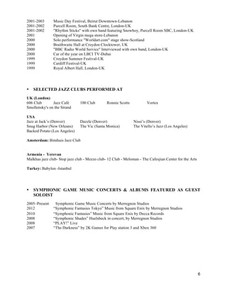 6
2001-2003 Music Day Festival, Beirut Downtown-Lebanon
2001-2002 Purcell Room, South Bank Centre, London-UK
2001-2002 "Rhythm Sticks" with own band featuring Snowboy, Purcell Room SBC, London-UK
2001 Opening of Virgin mega store-Lebanon
2000 Solo performance "Worldart.com" stage show-Scotland
2000 Braithwaite Hall at Croydon Clocktower, UK
2000 "BBC Radio World Service" Interviewed with own band, London-UK
2000 Car of the year on LBCI TV-Dubai
1999 Croydon Summer Festival-UK
1999 Cardiff Festival-UK
1999 Royal Albert Hall, London-UK
• SELECTED JAZZ CLUBS PERFORMED AT
UK (London)
606 Club Jazz Café 100 Club Ronnie Scotts Vortex
Smollensky's on the Strand
USA
Jazz at Jack’s (Denver) Dazzle (Denver) Nissi’s (Denver)
Snug Harbor (New Orleans) The Vic (Santa Monica) The Vitello’s Jazz (Los Angeles)
Backed Potato (Los Angeles)
Amsterdam: Bimhuis Jazz Club
Armenia - Yerevan
Malkhas jazz club- Stop jazz club - Mezzo club- 12 Club - Meloman - The Cafesjian Center for the Arts
Turkey: Babylon -Istanbul
• SYMPHONIC GAME MUSIC CONCERTS & ALBUMS FEATURED AS GUEST
SOLOIST
2005–Present Symphonic Game Music Concerts by Merregnon Studios
2012 “Symphonic Fantasies Tokyo” Music from Square Enix by Merregnon Studios
2010 “Symphonic Fantasies” Music from Square Enix by Decca Records
2008 “Symphonic Shades” Huelsbeck in concert, by Merregnon Studios
2008 “PLAY!” Live
2007 “The Darkness” by 2K Games for Play station 3 and Xbox 360
 