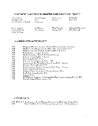 7
• SYMPHONIC GAME MUSIC PERFORMED WITH COMPOSERS PRESENT
Final Fantasies Chrono Trigger Chrono Cross Battlefield
Metal gear Solid Halo Shenmue Silent Hill
The Chronicles of Riddick Castlevania
Nobuo Uematsu Koji Kondo Akira Yamaoka Takenaobu Mitsuyoshi
Yasunori Mitsuda Yuzo Koshiro Jeremy Soule Chris Hülsbeck
Gustaf Grefberg
• MASTER CLASSES & WORKSHOPS
2015 Morgenland Summer Academy at Fattoria Musica Osnabrück - Germany
2015 The University of Adger (Faculty of Fine Arts) Kristiansand- Norway
2015 The University of Gothenburg-Academy of Music & Drama
2015 Kultur Bunker - Cologne - Germany
2014 The Gesamtschule Schinkel - Osnabruck-Germany
2014 Qolo old house in Byblos - Lebanon
2012 Drum Shop, Boulder - USA
2012 University of Michigan, Ann Arbor - USA
2012 Gymnasium in der Wüste, Public School, Osnabrück - Germany
2009 Immersive Studios, Boulder-USA
2007 British American Tobacco, Movenpick Hotel, Beirut - Lebanon
2007 Harriry School, Saida-Lebanon
2007 College of Music University of Colorado, Boulder - USA
2002 South Bank Center, London - UK
2000 Granada, Spain
2000 IAPS National Symphony Orchestra and children’s music workshop, Ipswich - UK
1997 Trinity College of Music, London - UK
• CONFERENCES
2003- 2012- 2016 Conference on World Affairs at the University of Colorado, Boulder, USA
2006 "Ziad el Rahbani & Fairuz" at the American University of Beirut, Lebanon
 