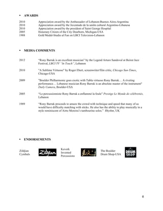8
• AWARDS
2010 Appreciation award by the Ambassador of Lebanon-Buenos Aires-Argentina
2010 Appreciation award by the Juventudo de la uniõn cultural Argentino-Libanesa
2010 Appreciation award by the president of Saint George Hospital
2005 Honorary Citizen of the City Dearborn, Michigan-USA
1988 Gold Medal-Studio al Fan on LBCI Television-Lebanon
• MEDIA COMMENTS
2012 “Rony Barrak is an excellent musician” by the Legend Arturo Sandoval at Beirut Jazz
Festival, LBCI TV “In Touch”, Lebanon
2010 "A Sublime Virtuoso" by Roger Ebert, screenwriter/film critic, Chicago Sun-Times,
Chicago-USA
2009 "Boulder Philharmonic goes exotic with Tabla virtuoso Rony Barrak… A riveting
performance… Lebanese musician Rony Barrak is an absolute master of the instrument"
Daily Camera, Boulder-USA
2005 “Le percussionniste Rony Barrak a enflammé la foule” Prestige Le Monde de célébretiés,
Lebanon
1989 “Rony Barrak proceeds to amaze the crowd with technique and speed that many of us
would have difficulty matching with sticks. He also has the ability to play musically in a
style reminiscent of Airto Moreira’s tambourine solos.” Rhythm, UK
• ENDORSEMENTS
Zildjian
Cymbals
Kevork
Invented
Percussions
The Boulder
Drum Shop-USA
 