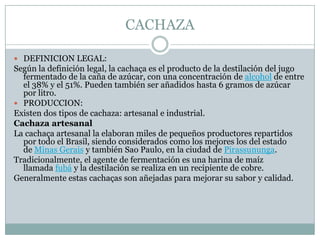 CACHAZADEFINICION LEGAL:Según la definición legal, la cachaça es el producto de la destilación del jugo fermentado de la caña de azúcar, con una concentración de alcohol de entre el 38% y el 51%. Pueden también ser añadidos hasta 6 gramos de azúcar por litro.PRODUCCION:Existen dos tipos de cachaza: artesanal e industrial.Cachaza artesanalLa cachaça artesanal la elaboran miles de pequeños productores repartidos por todo el Brasil, siendo considerados como los mejores los del estado de Minas Gerais y también Sao Paulo, en la ciudad de Pirassununga.Tradicionalmente, el agente de fermentación es una harina de maíz llamada fubá y la destilación se realiza en un recipiente de cobre.Generalmente estas cachaças son añejadas para mejorar su sabor y calidad.