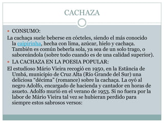 CACHAZACONSUMO:La cachaça suele beberse en cócteles, siendo el más conocido la caipirinha, hecha con lima, azúcar, hielo y cachaça. También es común beberla sola, ya sea de un solo trago, o saboreándola (sobre todo cuando es de una calidad superior).LA CACHAZA EN LA POESIA POPULAR:El estudioso Mário Vieira recogió en 1950, en la Estância de Umbá, municipio de Cruz Alta (Río Grande del Sur) una deliciosa “décima” (romance) sobre la cachaça. La oyó al negro Adolfo, encargado de hacienda y cantador en horas de asueto. Adolfo murió en el verano de 1953. Si no fuera por la labor de Mário Vieira tal vez se hubieran perdido para siempre estos sabrosos versos: