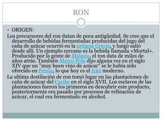 RONORIGEN:Los precursores del ron datan de poca antigüedad. Se cree que el desarrollo de bebidas fermentadas producidas del jugo del caña de azúcar ocurrió en la antigua Grecia, y luego salió desde allí. Un ejemplo cercano es la bebida llamada «Mortal». Producido por la gente de Malasia, el ron data de miles de años atrás. También Marco Polo dijo alguna vez en el siglo XIV que un "muy buen vino de azúcar" se le había sido ofrecido en Persia, lo que hoy es el Irán moderno.La ultima destilación de ron tomó lugar en las plantaciones de caña de azúcar del Caribe en el siglo XVII. Los esclavos de las plantaciones fueron los primeros en descubrir este producto, posteriormente era pasado por procesos de refinación de azúcar, el cual era fermentado en alcohol.
