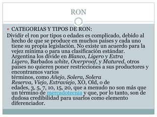RONCATEGORIAS Y TIPOS DE RON:Dividir el ron por tipos o edades es complicado, debido al hecho de que se produce en muchos países y cada uno tiene su propia legislación. No existe un acuerdo para la vejez mínima o para una clasificación estándar. Argentina los divide en Blanco, Ligero y Extra Ligero, Barbados white, Overproof, y Matured, otros países no quieren poner restricciones a sus productores y encontramos varios términos, como Añejo, Solera, Solera Reserva, Viejo, Extraviejo, XO, Old, o de edades, 3, 5, 7, 10, 15, 20, que a menudo no son más que un término de mercadotecnia y que, por lo tanto, son de dudosa credibilidad para usarlos como elemento diferenciador.