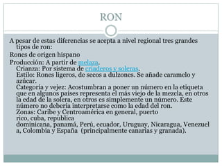 RONA pesar de estas diferencias se acepta a nivel regional tres grandes tipos de ron:Rones de origen hispanoProducción: A partir de melaza.Crianza: Por sistema de criaderos y soleras.Estilo: Rones ligeros, de secos a dulzones. Se añade caramelo y azúcar.Categoría y vejez: Acostumbran a poner un número en la etiqueta que en algunos países representa el más viejo de la mezcla, en otros la edad de la solera, en otros es simplemente un número. Este número no debería interpretarse como la edad del ron.Zonas: Caribe y Centroamérica en general, puerto rico, cuba, republica dominicana, panamá, Perú, ecuador, Uruguay, Nicaragua, Venezuela, Colombia y España  (principalmente canarias y granada).