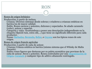 RONRones de origen británicoProducción: A partir de melaza.Crianza: Diversos sistemas desde soleras y criaderos a crianzas estáticas en barrica los de mayor calidad.Estilo: Rones oscuros y potentes, dulzones y especiados. Se añade caramelo (color), azúcar y especias.Categoría y vejez: Acostumbran a poner una descripción independiente en la etiqueta (Spicedrum, extra old,...) que tiene un significado diferente para cada productor.Zonas: Barbados, Bermuda, Belize, o Guyana son los típicos rones de este origen.Rones de origen francés agrícolasProducción: A partir de caña de azúcar.Crianza: Crianza estática en barrica (mismo sistema que el Whisky de Malta Escocés).Estilo: rones ligeros que destacan por su paleta aromática que proviene de la caña de azúcar. Secos y potentes. Rones controlados por una Denominación de Origen. Caramelo y cualquier tipo de aditivo altamente restringido.