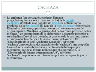 CACHAZALa cachaza (en portugués, cachaça, llamada pinga, branquinha, caxaca, caxa o chacha) es la bebida alcohólica destilada más popular de Brasil. Se obtiene como producto de la destilación del jugo de la caña de azúcar fermentado. El nombre de cachaça proviene de cagassa o cachassa y es de origen español.1Mientras la generalidad de los rones proviene de las melazas —un subproducto de la elaboración del azúcar posterior a su cristalización— el ron de cachaza proviene de la cachaza, que es un subproducto anterior a la cristalización del azúcar.2 El “Diccionario de la Real Academia Española”, ad vocem “cachaza”, proporciona dos acepciones de “cachaza”: una acepción hace referencia al subproducto y la otra a la bebida que, por metonimia, recibe el mismo nombre que el subproducto. El “Diccionario da lengua portuguesa 2008”, ad vocem "cachaça"3 proporciona las mismas acepciones: una propia y otra metonímica.