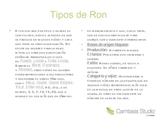 Tipos de Ron Dividir el ron por tipos o edades es complicado, debido al hecho de que se produce en muchos países y cada uno tiene su propia legislación. No existe un acuerdo para la vejez mínima o para una clasificación estándar. Argentina los divide en  Blanco, Ligero  y  Extra Ligero , Barbados  White, Overproof , y  Matured , otros países no quieren poner restricciones a sus productores y encontramos varios términos, como  Añejo, Solera, Solera Reserva, Viejo, Extra viejo , XO, Old, o de edades, 3, 5, 7, 10, 15, 20, que a menudo no son más que un término. de mercadotecnia y que, por lo tanto, son de dudosa credibilidad para usarlos como elemento diferenciador Rones de origen hispano Producción:  A partir de melaza. Crianza:  Por sistema de criaderas y soleras. Estilo:  Rones ligeros, de secos a dulzones. Se añade caramelo y azúcar. Categoría y vejez:  Acostumbran a poner un número en la etiqueta que en algunos países representa el más viejo de la mezcla, en otros la edad de la solera, en otros es simplemente un número de la edad del ron. 