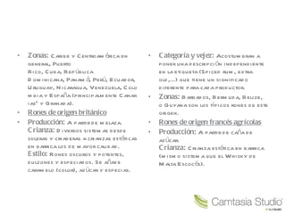 Zonas:  Caribe y Centroamérica en general, Puerto Rico, Cuba, República Dominicana, Panamá, Perú, Ecuador, Uruguay, Nicaragua, Venezuela, Colombia y España (principalmente Canarias 2  y Granada). Rones de origen británico Producción:  A partir de melaza. Crianza:  Diversos sistemas desde soleras y criaderas a crianzas estáticas en barrica los de mayor calidad. Estilo:  Rones oscuros y potentes, dulzones y especiados. Se añade caramelo (color), azúcar y especias. Categoría y vejez:  Acostumbran a poner una descripción independiente en la etiqueta (Spiced rum, extra old,...) que tiene un significado diferente para cada productor. Zonas:  Barbados, Bermuda, Belize, o Guyana son los típicos rones de este origen. Rones de origen francés agrícolas Producción:  A partir de caña de azúcar. Crianza:  Crianza estática en barrica (mismo sistema que el Whisky de Malta Escocés). 