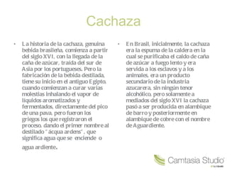 Cachaza La historia de la cachaza, genuina bebida brasileña, comienza a partir del siglo XVI, con la llegada de la caña de azúcar, traída del sur de Asia por los portugueses. Pero la fabricación de la bebida destilada, tiene su inicio en el antiguo Egipto, cuando comienzan a curar varias molestias inhalando el vapor de líquidos aromatizados y fermentados, directamente del pico de una pava, pero fueron los griegos los que registraron el proceso, dando el primer nombre al destilado "ácqua ardens", que significa agua que se  enciende  o  agua ardiente . En Brasil, inicialmente, la cachaza era la espuma de la caldera en la cual se purificaba el caldo de caña de azúcar a fuego lento y era servida a los esclavos y a los animales, era un producto secundario de la industria azucarera, sin ningún tenor alcohólico, pero solamente a mediados del siglo XVI la cachaza pasó a ser producida en alambique de barro y posteriormente en alambique de cobre con el nombre de Aguardiente. 
