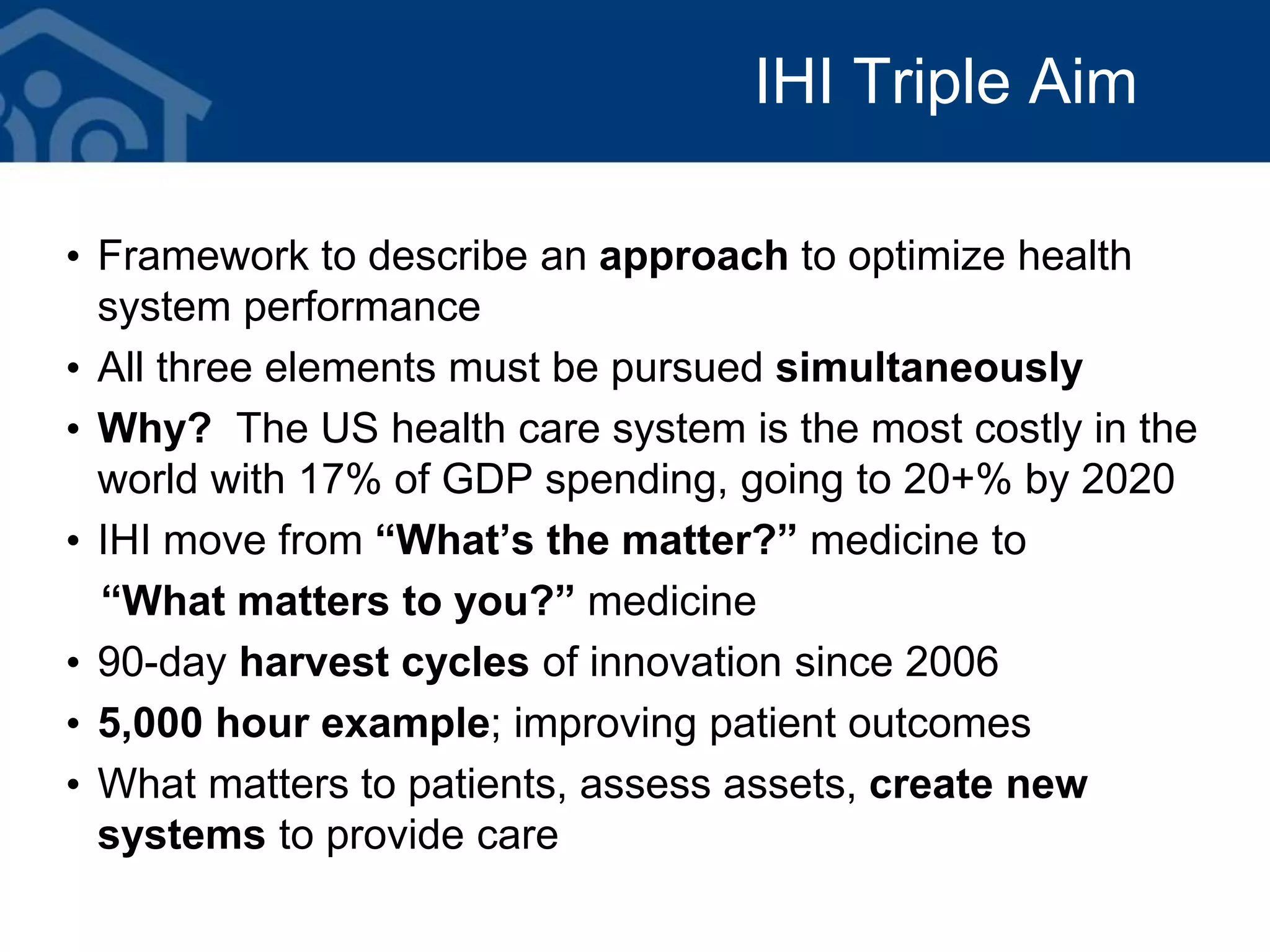 IHI Triple Aim
• Framework to describe an approach to optimize health
system performance
• All three elements must be pursued simultaneously
• Why? The US health care system is the most costly in the
world with 17% of GDP spending, going to 20+% by 2020
• IHI move from “What’s the matter?” medicine to
“What matters to you?” medicine
• 90-day harvest cycles of innovation since 2006
• 5,000 hour example; improving patient outcomes
• What matters to patients, assess assets, create new
systems to provide care
 