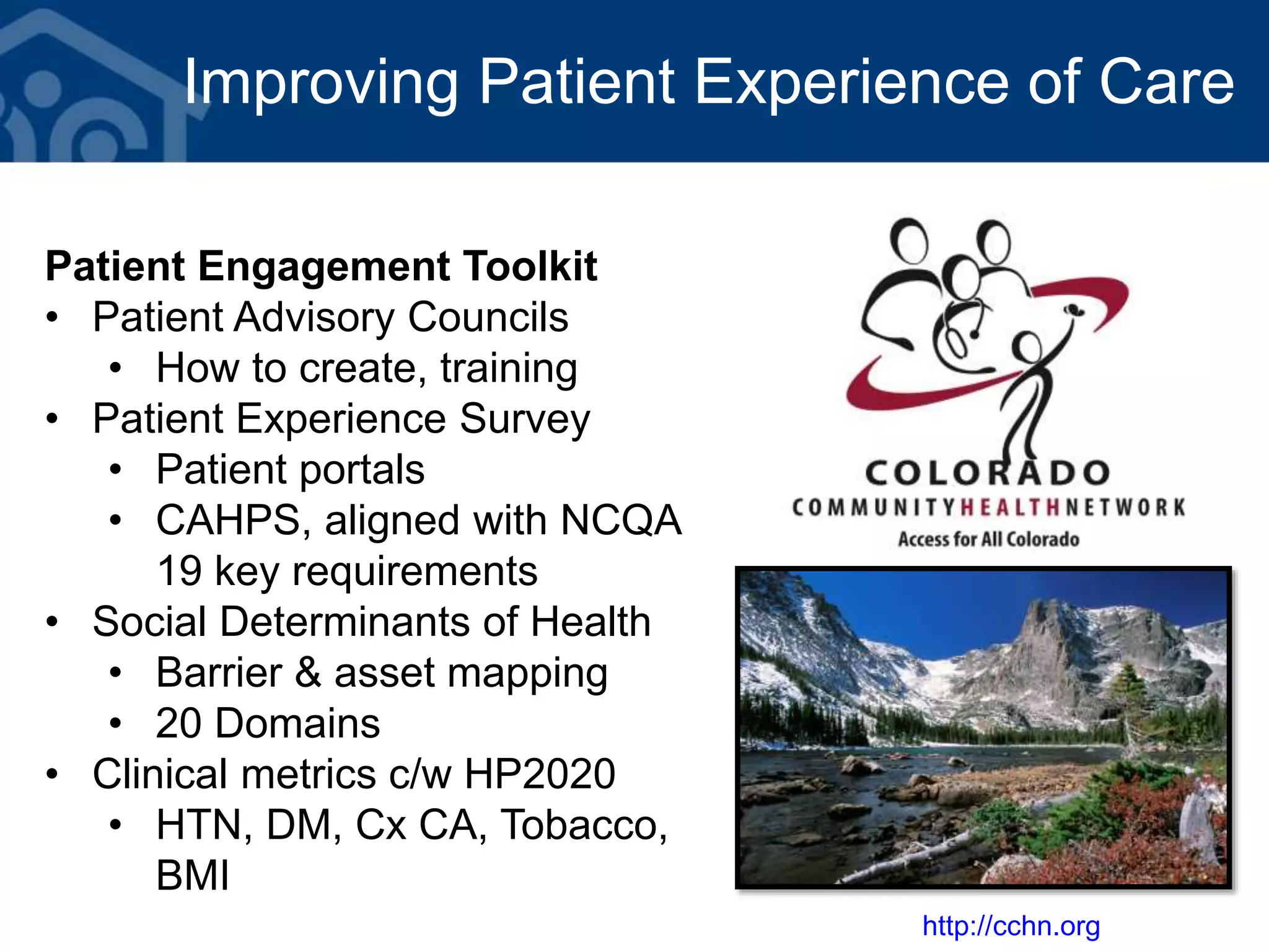 Improving Patient Experience of Care
Patient Engagement Toolkit
• Patient Advisory Councils
• How to create, training
• Patient Experience Survey
• Patient portals
• CAHPS, aligned with NCQA
19 key requirements
• Social Determinants of Health
• Barrier & asset mapping
• 20 Domains
• Clinical metrics c/w HP2020
• HTN, DM, Cx CA, Tobacco,
BMI
http://cchn.org
 