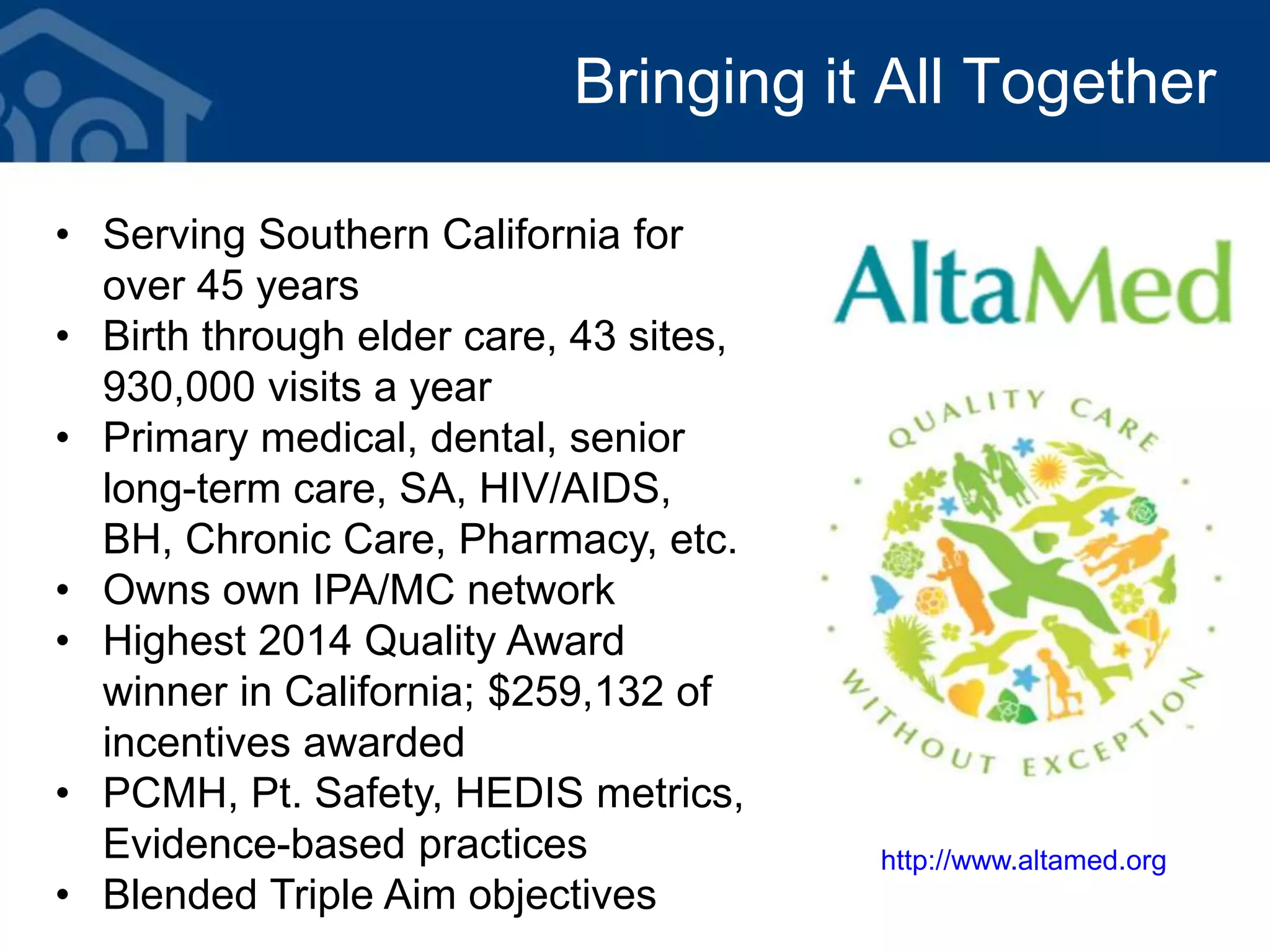 Bringing it All Together
• Serving Southern California for
over 45 years
• Birth through elder care, 43 sites,
930,000 visits a year
• Primary medical, dental, senior
long-term care, SA, HIV/AIDS,
BH, Chronic Care, Pharmacy, etc.
• Owns own IPA/MC network
• Highest 2014 Quality Award
winner in California; $259,132 of
incentives awarded
• PCMH, Pt. Safety, HEDIS metrics,
Evidence-based practices
• Blended Triple Aim objectives
http://www.altamed.org
 
