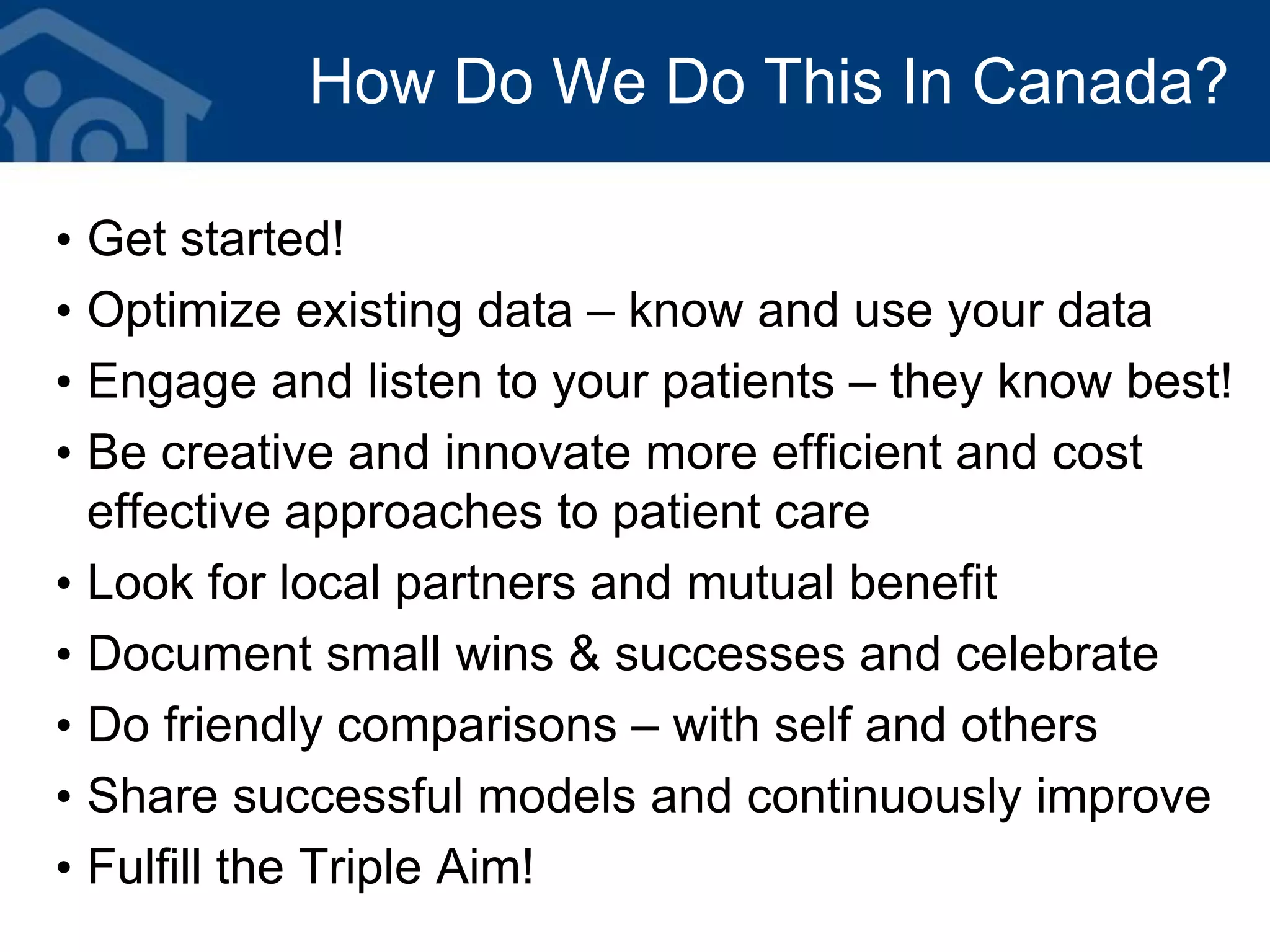 How Do We Do This In Canada?
• Get started!
• Optimize existing data – know and use your data
• Engage and listen to your patients – they know best!
• Be creative and innovate more efficient and cost
effective approaches to patient care
• Look for local partners and mutual benefit
• Document small wins & successes and celebrate
• Do friendly comparisons – with self and others
• Share successful models and continuously improve
• Fulfill the Triple Aim!
 