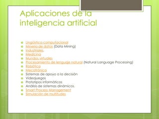 Aplicaciones de la
inteligencia artificial

   Lingüística computacional
   Minería de datos (Data Mining)
   Industriales.
   Medicina
   Mundos virtuales
   Procesamiento de lenguaje natural (Natural Language Processing)
   Robótica
   Mecatrónica
   Sistemas de apoyo a la decisión
   Videojuegos
   Prototipos informáticos
   Análisis de sistemas dinámicos.
   Smart Process Management
   Simulación de multitudes
 