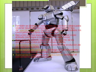    También se distinguen varios tipos de procesos válidos para
    obtener resultados racionales, que determinan el tipo
    de agente inteligente. De más simples a más complejos, los
    cinco principales tipos de procesos son:
   Ejecución de una respuesta predeterminada por cada
    entrada (análogas a actos reflejos en seres vivos).
   Búsqueda del estado requerido en el conjunto de los
    estados producidos por las acciones posibles.
   Algoritmos genéticos (análogo al proceso de evolución de
    las cadenas de ADN).
   Redes neuronales artificiales (análogo al funcionamiento
    físico del cerebro de animales y humanos).
   Razonamiento mediante una lógica formal (análogo al
    pensamiento abstracto humano).
 