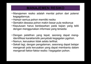 MANAJEMEN RESIKO
• Manajemen resiko adalah menilai pohon dari potensi
kegagalannya.
• Hampir semua pohon memiliki resiko
• Semakin dewasa pohon makin besar pula resikonya
• Keputusan harus berdasarkan pada kajian yang teliti
dengan menggunakan informasi yang tersedia
• Dengan pelatihan yang tepat, seorang dapat meng-
identifikasi karakteristik penyebab kegagalan pgohon.
• Namun, kerusakan tidak selalu terlihat.
• Sekali lagi, dengan pengalaman, seeorang dapat belajar
mengenali pola kerusakan yang dapat membantu dalam
mengenali faktor-faktor resiko / kegagalan pohon.
 