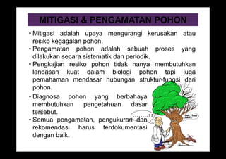 MITIGASI & PENGAMATAN POHON
• Mitigasi adalah upaya mengurangi kerusakan atau
resiko kegagalan pohon.
• Pengamatan pohon adalah sebuah proses yang
dilakukan secara sistematik dan periodik.
• Pengkajian resiko pohon tidak hanya membutuhkan
landasan kuat dalam biologi pohon tapi juga
pemahaman mendasar hubungan struktur-fungsi dari
pohon.
• Diagnosa pohon yang berbahaya
membutuhkan pengetahuan dasar
tersebut.
• Semua pengamatan, pengukuran dan
rekomendasi harus terdokumentasi
dengan baik.
 