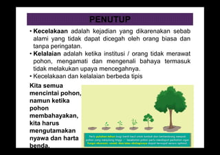 PENUTUP
• Kecelakaan adalah kejadian yang dikarenakan sebab
alami yang tidak dapat dicegah oleh orang biasa dan
tanpa peringatan.
• Kelalaian adalah ketika institusi / orang tidak merawat
pohon, mengamati dan mengenali bahaya termasuk
tidak melakukan upaya mencegahnya.
• Kecelakaan dan kelalaian berbeda tipis
Kita semua
mencintai pohon,
namun ketika
pohon
membahayakan,
kita harus
mengutamakan
nyawa dan harta
benda.
 