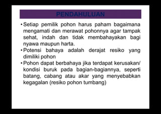 PENDAHULUAN
• Setiap pemilik pohon harus paham bagaimana
mengamati dan merawat pohonnya agar tampak
sehat, indah dan tidak membahayakan bagi
nyawa maupun harta.
• Potensi bahaya adalah derajat resiko yang
dimiliki pohon
• Pohon dapat berbahaya jika terdapat kerusakan/
kondisi buruk pada bagian-bagiannya, seperti
batang, cabang atau akar yang menyebabkan
kegagalan (resiko pohon tumbang)
 