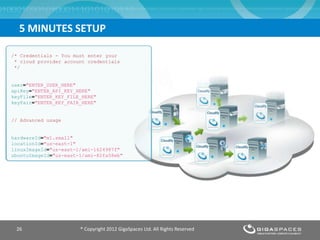 5 MINUTES SETUP
® Copyright 2012 GigaSpaces Ltd. All Rights Reserved26
/* Credentials - You must enter your
* cloud provider account credentials
*/
user="ENTER_USER_HERE"
apiKey="ENTER_API_KEY_HERE"
keyFile="ENTER_KEY_FILE_HERE"
keyPair="ENTER_KEY_PAIR_HERE"
// Advanced usage
hardwareId="m1.small"
locationId="us-east-1"
linuxImageId="us-east-1/ami-1624987f"
ubuntuImageId="us-east-1/ami-82fa58eb"
 