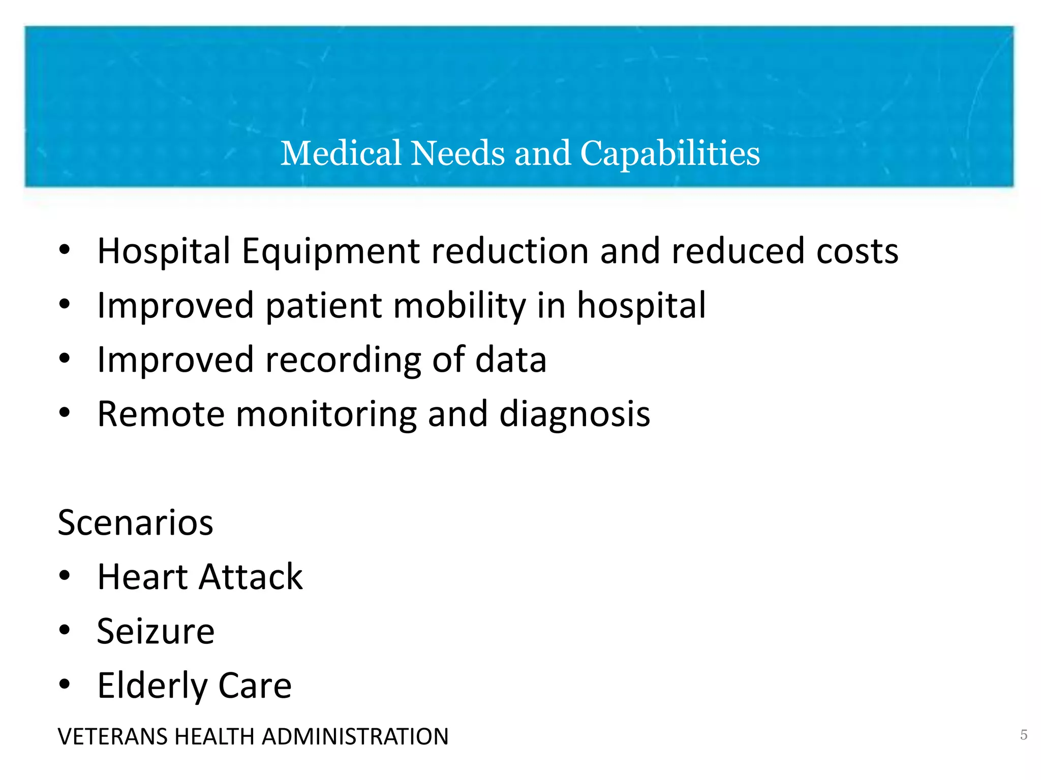 VETERANS HEALTH ADMINISTRATION
Medical Needs and Capabilities
• Hospital Equipment reduction and reduced costs
• Improved patient mobility in hospital
• Improved recording of data
• Remote monitoring and diagnosis
Scenarios
• Heart Attack
• Seizure
• Elderly Care
5