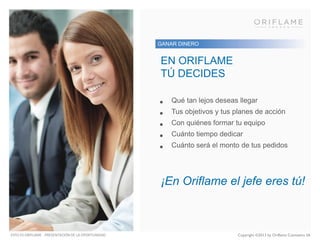 GANAR DINERO

EN ORIFLAME
TÚ DECIDES
•
•
•
•
•

Qué tan lejos deseas llegar

Tus objetivos y tus planes de acción
Con quiénes formar tu equipo
Cuánto tiempo dedicar
Cuánto será el monto de tus pedidos

¡En Oriflame el jefe eres tú!

ESTO ES ORIFLAME - PRESENTACIÓN DE LA OPORTUNIDAD

Copyright ©2013 by Oriflame Cosmetics SA

 