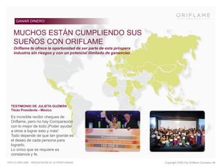 GANAR DINERO

MUCHOS ESTÁN CUMPLIENDO SUS
SUEÑOS CON ORIFLAME
Oriflame te ofrece la oportunidad de ser parte de esta próspera
industria sin riesgos y con un potencial ilimitado de ganancias.

TESTIMONIO DE JULIETA GUZMÁN
Título Presidente - México

Es increíble recibir cheques de
Oriflame, pero no hay Comparación
con lo mejor de todo:¡Poder ayudar
a otros a lograr esto y más!
Todo depende de que tan grande es
el deseo de cada persona para
lograrlo.
Lo único que se requiere es
constancia y fe.
ESTO ES ORIFLAME - PRESENTACIÓN DE LA OPORTUNIDAD

Copyright ©2013 by Oriflame Cosmetics SA

 