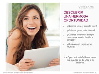 DESCUBRIR
UNA HERMOSA
OPORTUNIDAD

•
•
•

¿Quieres verte y sentirte bien?

•

¿Sueñas con viajar por el
mundo?

¿Quieres ganar más dinero?
¿Quieres tener más tiempo
para pasar con tu familia y
amigos?

La Oportunidad Oriflame pone
los sueños de tu vida a tu
alcance.

ESTO ES ORIFLAME - PRESENTACIÓN DE LA OPORTUNIDAD

Copyright ©2013 by Oriflame Cosmetics SA

 