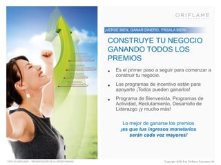 ¡VERSE BIEN, GANAR DINERO, PÁSALA BIEN!

CONSTRUYE TU NEGOCIO
GANANDO TODOS LOS
PREMIOS
•

Es el primer paso a seguir para comenzar a
construir tu negocio.

•

Los programas de incentivo están para
apoyarte ¡Todos pueden ganarlos!

•

Programa de Bienvenida, Programas de
Actividad, Reclutamiento, Desarrollo de
Liderazgo ¡y mucho más!
Lo mejor de ganarse los premios
¡es que tus ingresos monetarios
serán cada vez mayores!

ESTO ES ORIFLAME – PRESENTACIÓN DE LA OPORTUNIDAD

Copyright ©2013 by Oriflame Cosmetics SA

 