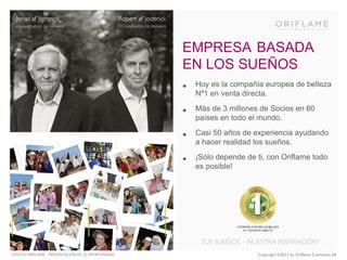 EMPRESA BASADA
EN LOS SUEÑOS
•
•

Más de 3 millones de Socios en 60
países en todo el mundo.

•

Casi 50 años de experiencia ayudando
a hacer realidad los sueños.

•

ESTO ES ORIFLAME - PRESENTACIÓN DE LA OPORTUNIDAD

Hoy es la compañía europea de belleza
Nº1 en venta directa.

¡Sólo depende de ti, con Oriflame todo
es posible!

Copyright ©2013 by Oriflame Cosmetics SA

 