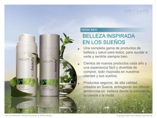 L
﻿OOK GREAT

O
﻿ riflame products
are unique!
BELLEZA INSPIRADA
VERSE BIEN

– Natural Swedish Cosmetics that
EN LOS SUEÑOS
combine the wisdom of nature and
Una completa gama
• the best of science de productos de

belleza y salud para todos, para ayudar a
verte y sentirte siempre bien.

•

•

ESTO ES ORIFLAME - PRESENTACIÓN DE LA OPORTUNIDAD

– Over 40 years of skin care expertise

Cientos de nuevos productos cada año y
una experiencia fácil y divertida de
– comprar, todo inspirado en nuestros
Latest beauty and fashions trends
clientes y sus sueños.

Productos seguros, de alta calidad,
creados en Suecia, entregando las últimas
tendencias en belleza desde la naturaleza,
la ciencia y la moda.

Copyright ©2013 by Oriflame Cosmetics SA

 