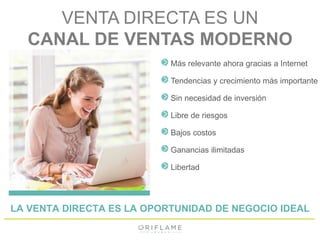 VENTA DIRECTA ES UN 
CANAL DE VENTAS MODERNO 
Más relevante ahora gracias a Internet 
Tendencias y crecimiento más importante 
Sin necesidad de inversión 
Libre de riesgos 
Bajos costos 
Ganancias ilimitadas 
Libertad 
LA VENTA DIRECTA ES LA OPORTUNIDAD DE NEGOCIO IDEAL 
 