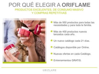 POR QUÉ ELEGIR A ORIFLAME 
PRODUCTOS EXCELENTES, DE CONSUMO MASIVO 
Y COMPRAS REPETITIVAS 
Más de 950 productos para todas las 
necesidades y para toda la familia. 
Más de 400 productos nuevos 
lanzados cada año. 
Un nuevo catálogo cada 21 días. 
Catálogos disponible por Online. 
Nuevas ofertas en cada Catálogo. 
Entrenamientos GRATIS. 
 