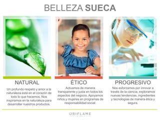 BELLEZA SUECA 
NATURAL ÉTICO PROGRESIVO 
Un profundo respeto y amor a la 
naturaleza está en el corazón de 
todo lo que hacemos. Nos 
inspiramos en la naturaleza para 
desarrollar nuestros productos. 
Actuamos de manera 
transparente y justa en todos los 
aspectos del negocio. Apoyamos 
niños y mujeres en programas de 
responsabilidad social. 
Nos esforzamos por innovar a 
través de la ciencia, exploramos 
nuevas tendencias, ingredientes 
y tecnologías de manera ética y 
segura. 
 