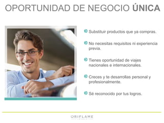 OPORTUNIDAD DE NEGOCIO ÚNICA 
Substituir productos que ya compras. 
No necesitas requisitos ni experiencia 
previa. 
Tienes oportunidad de viajes 
nacionales e internacionales. 
Creces y te desarrollas personal y 
profesionalmente. 
Sé reconocido por tus logros. 
 