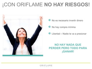 ¡CON ORIFLAME NO HAY RIESGOS! 
No es necesario invertir dinero 
No hay compra mínima 
Libertad – Nadie te va a presionar 
NO HAY NADA QUE 
PERDER PERO TODO PARA 
¡GANAR! 
 