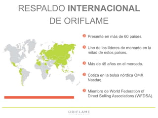 RESPALDO INTERNACIONAL 
DE ORIFLAME 
Presente en más de 60 países. 
Uno de los líderes de mercado en la 
mitad de estos países. 
Más de 45 años en el mercado. 
Cotiza en la bolsa nórdica OMX 
Nasdaq. 
Miembro de World Federation of 
Direct Selling Associations (WFDSA). 
 